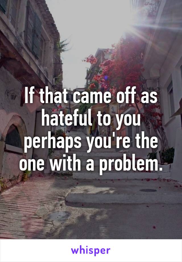 If that came off as hateful to you perhaps you're the one with a problem.