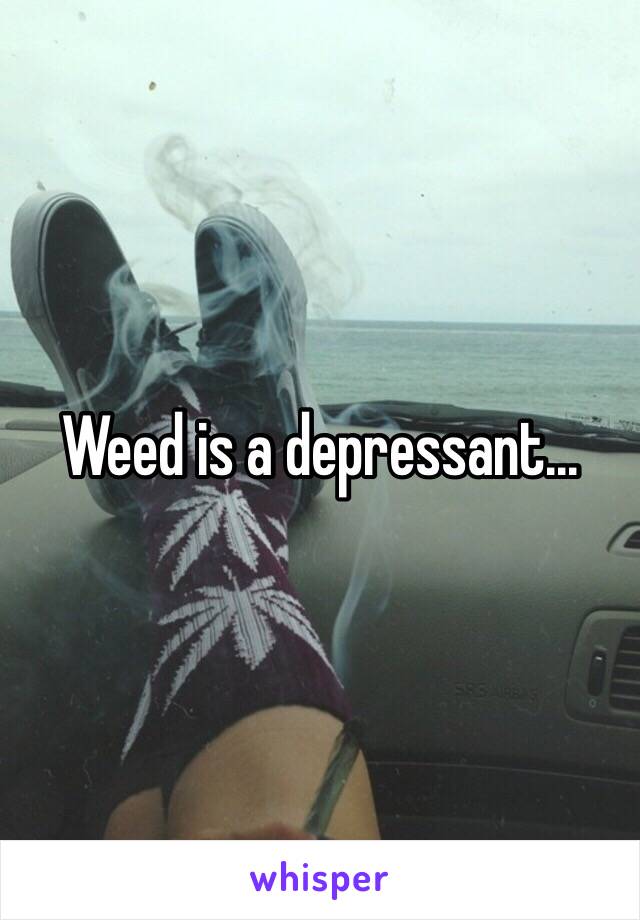 Weed is a depressant... 