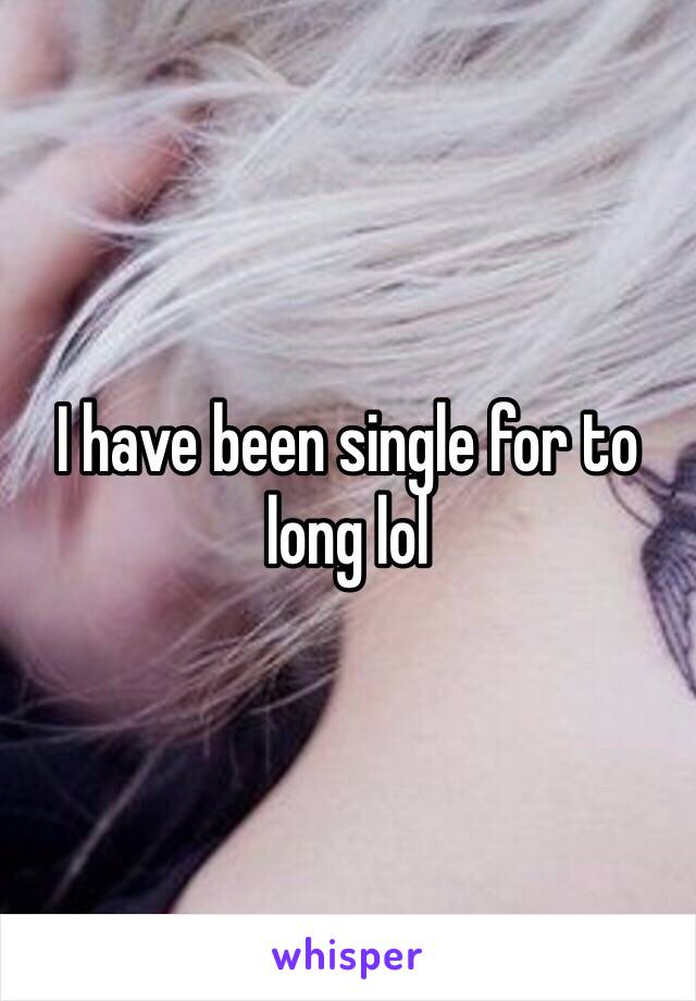 I have been single for to long lol
