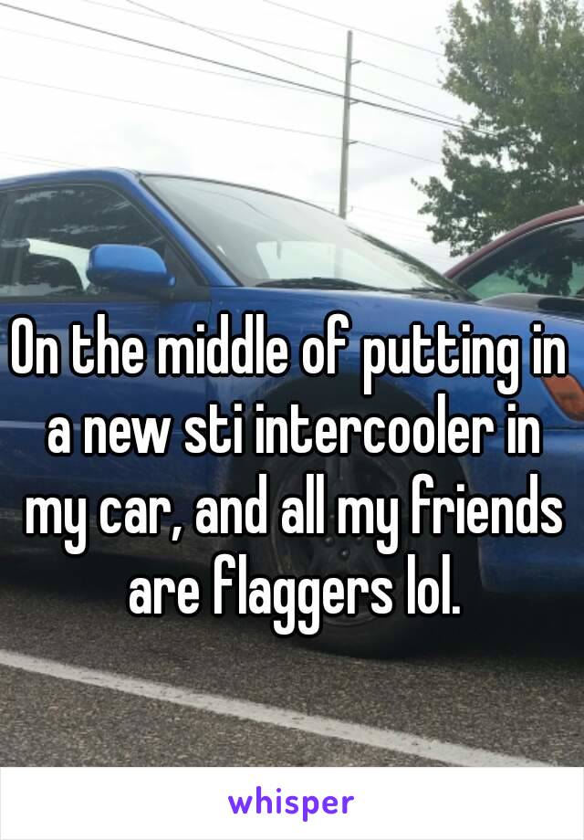 On the middle of putting in a new sti intercooler in my car, and all my friends are flaggers lol.