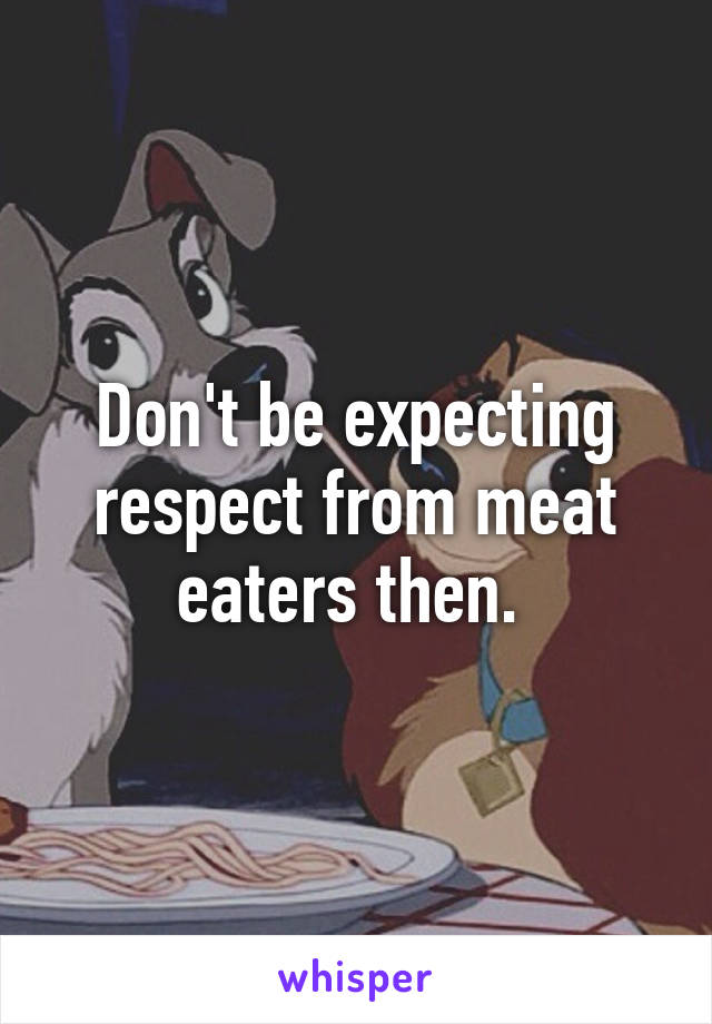 Don't be expecting respect from meat eaters then. 