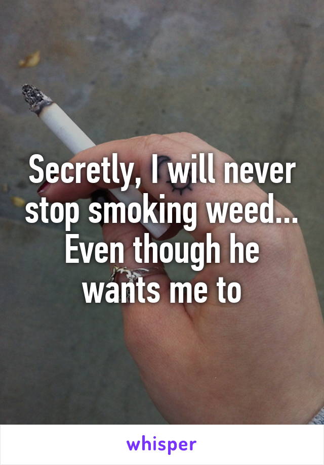 Secretly, I will never stop smoking weed...
Even though he wants me to