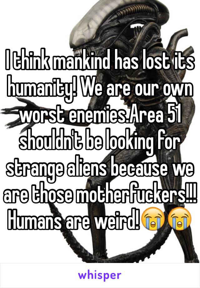 I think mankind has lost its humanity! We are our own worst enemies.Area 51 shouldn't be looking for strange aliens because we are those motherfuckers!!! Humans are weird!😭😭