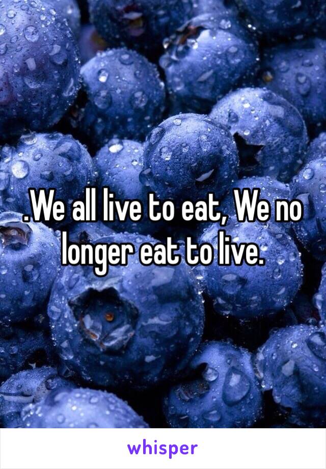 .We all live to eat, We no longer eat to live.