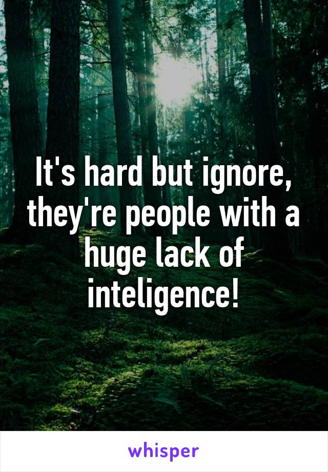 It's hard but ignore, they're people with a huge lack of inteligence!
