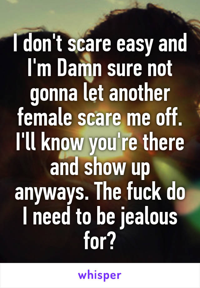 I don't scare easy and I'm Damn sure not gonna let another female scare me off. I'll know you're there and show up anyways. The fuck do I need to be jealous for?