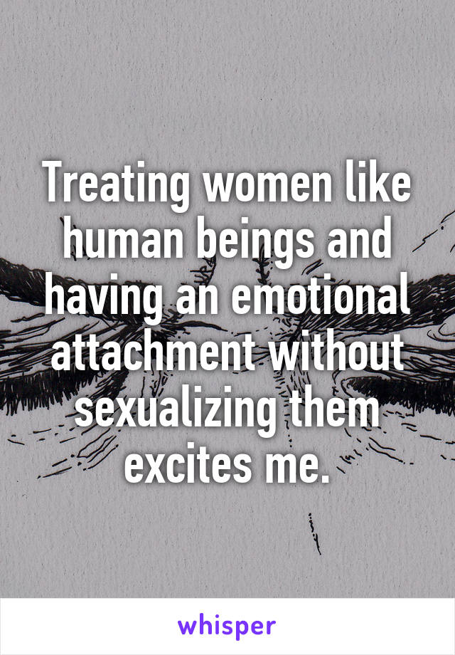 Treating women like human beings and having an emotional attachment without sexualizing them excites me.