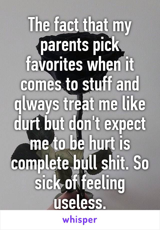 The fact that my parents pick favorites when it comes to stuff and qlways treat me like durt but don't expect me to be hurt is complete bull shit. So sick of feeling useless.
