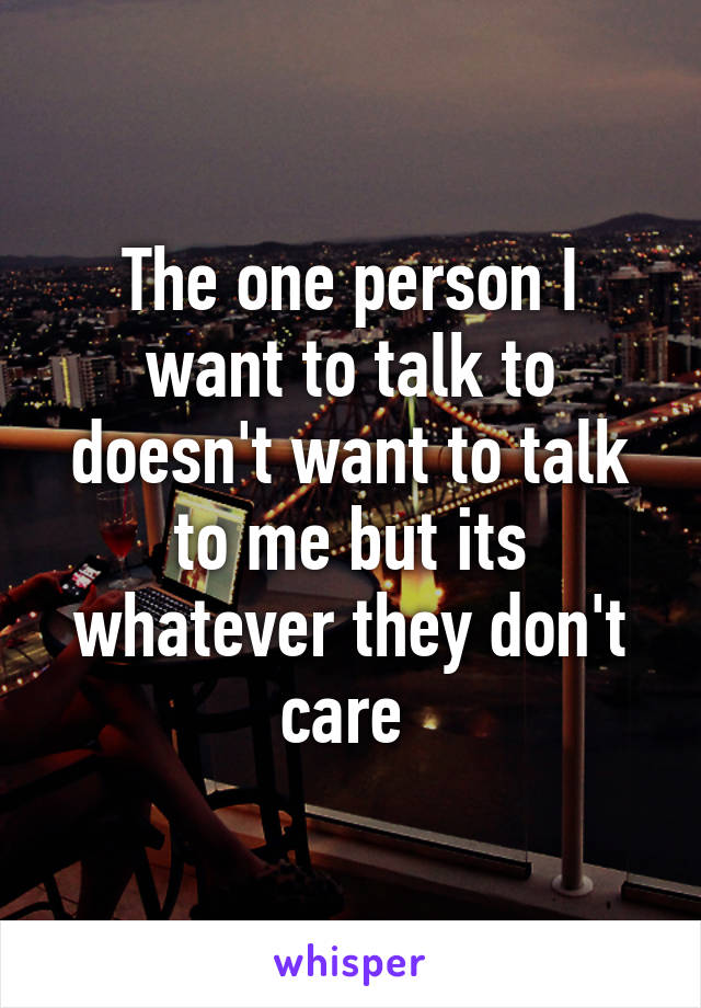 The one person I want to talk to doesn't want to talk to me but its whatever they don't care 
