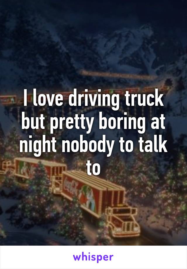 I love driving truck but pretty boring at night nobody to talk to