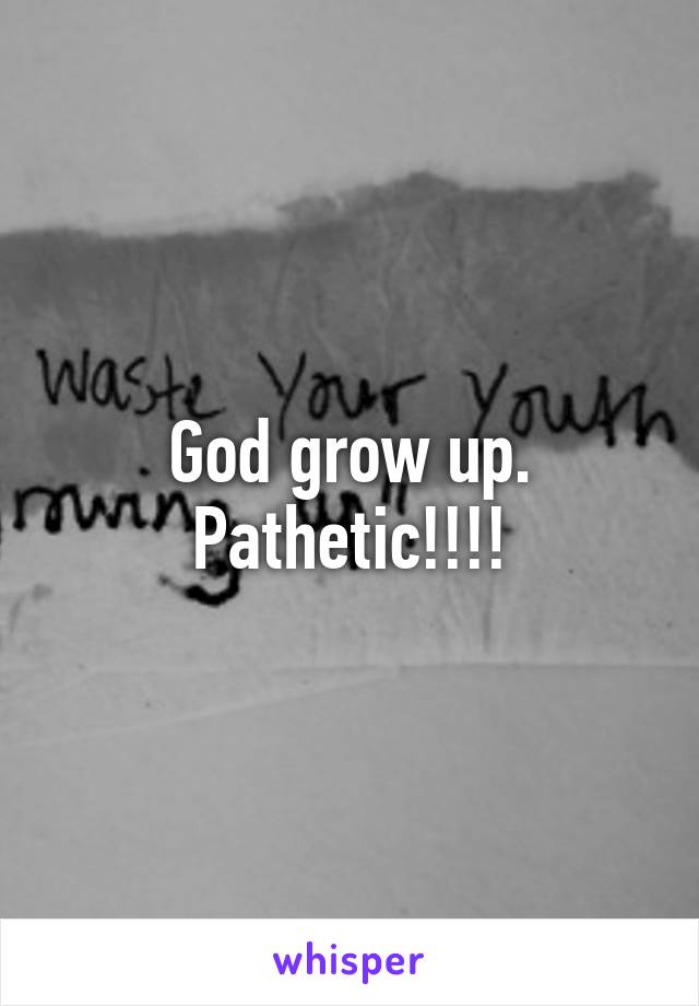 God grow up. Pathetic!!!!