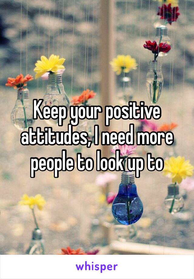 Keep your positive attitudes, I need more people to look up to
