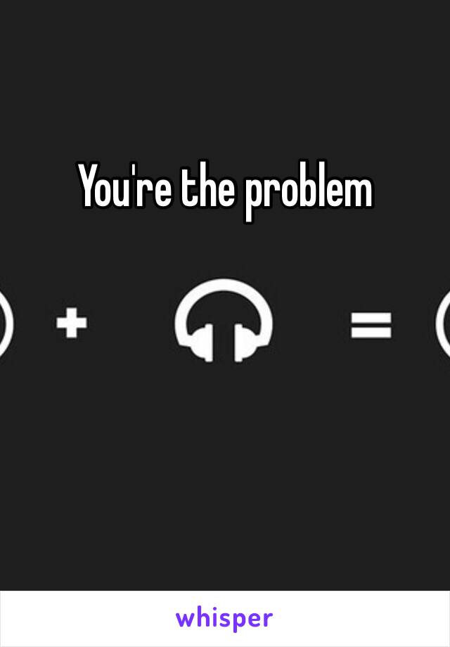 You're the problem