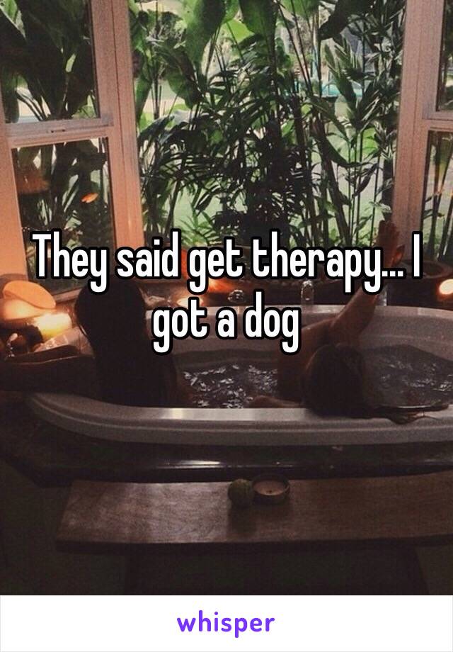 They said get therapy... I got a dog 
