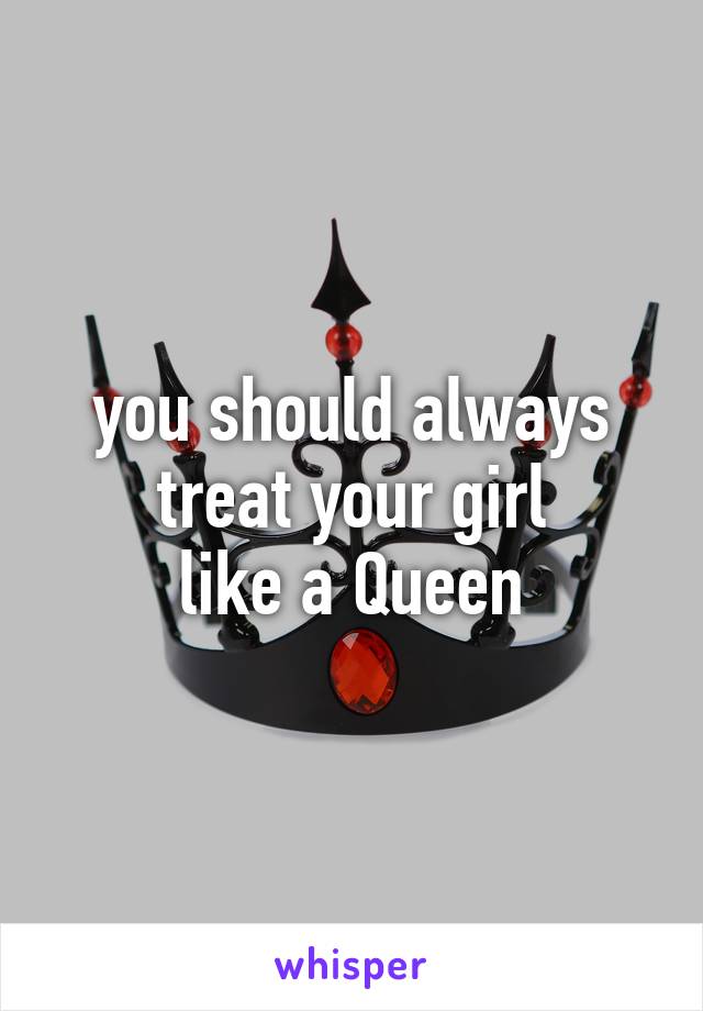you should always
treat your girl
like a Queen