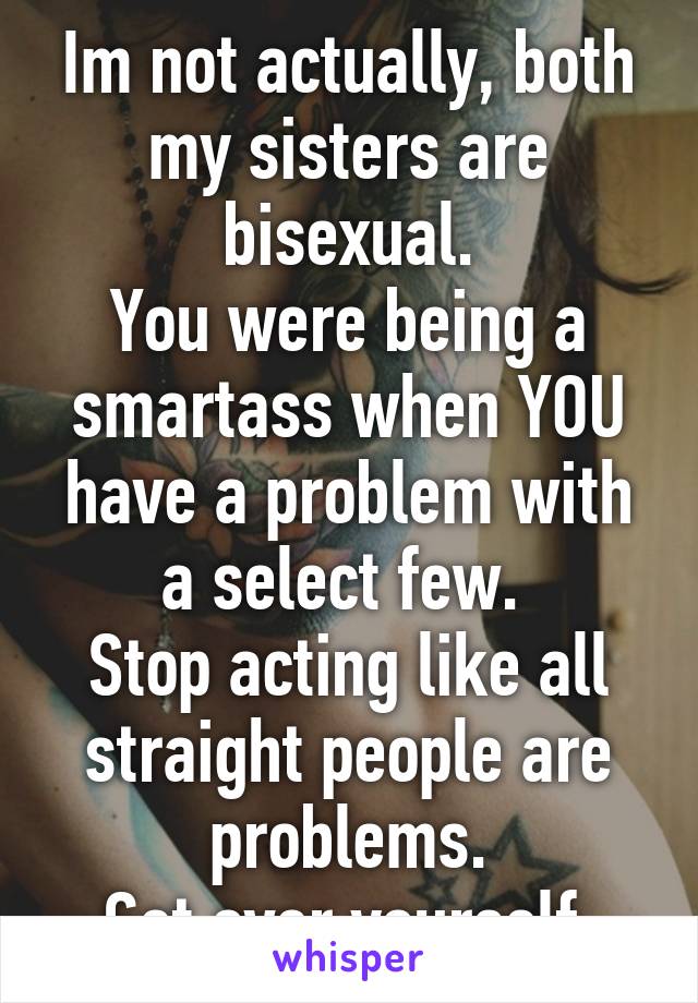 Im not actually, both my sisters are bisexual.
You were being a smartass when YOU have a problem with a select few. 
Stop acting like all straight people are problems.
Get over yourself.