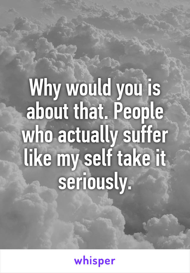 Why would you is about that. People who actually suffer like my self take it seriously.