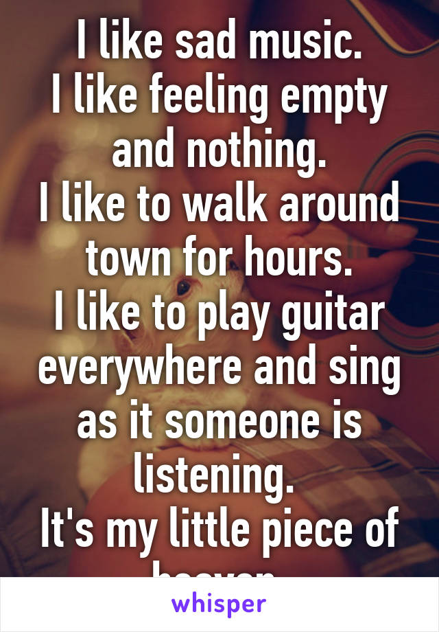 I like sad music.
I like feeling empty and nothing.
I like to walk around town for hours.
I like to play guitar everywhere and sing as it someone is listening. 
It's my little piece of heaven.
