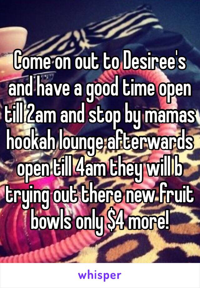 Come on out to Desiree's and have a good time open till 2am and stop by mamas hookah lounge afterwards open till 4am they will b trying out there new fruit bowls only $4 more!