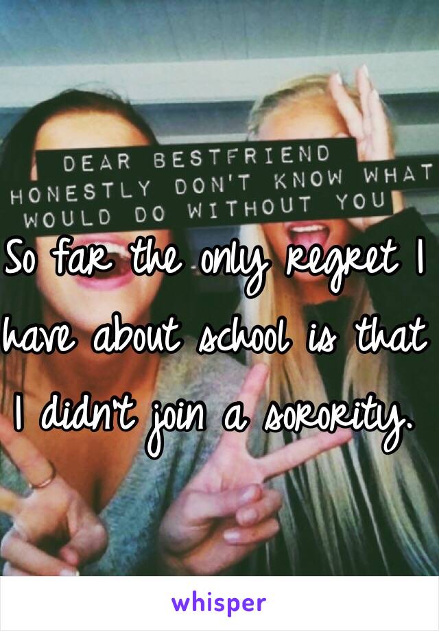 So far the only regret I have about school is that I didn't join a sorority. 