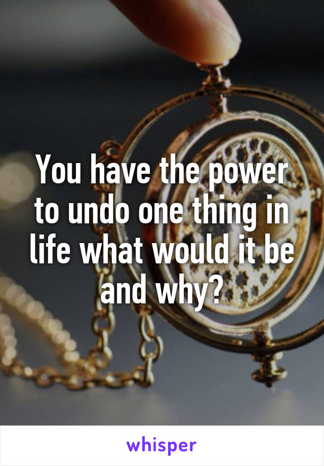 You have the power to undo one thing in life what would it be and why?