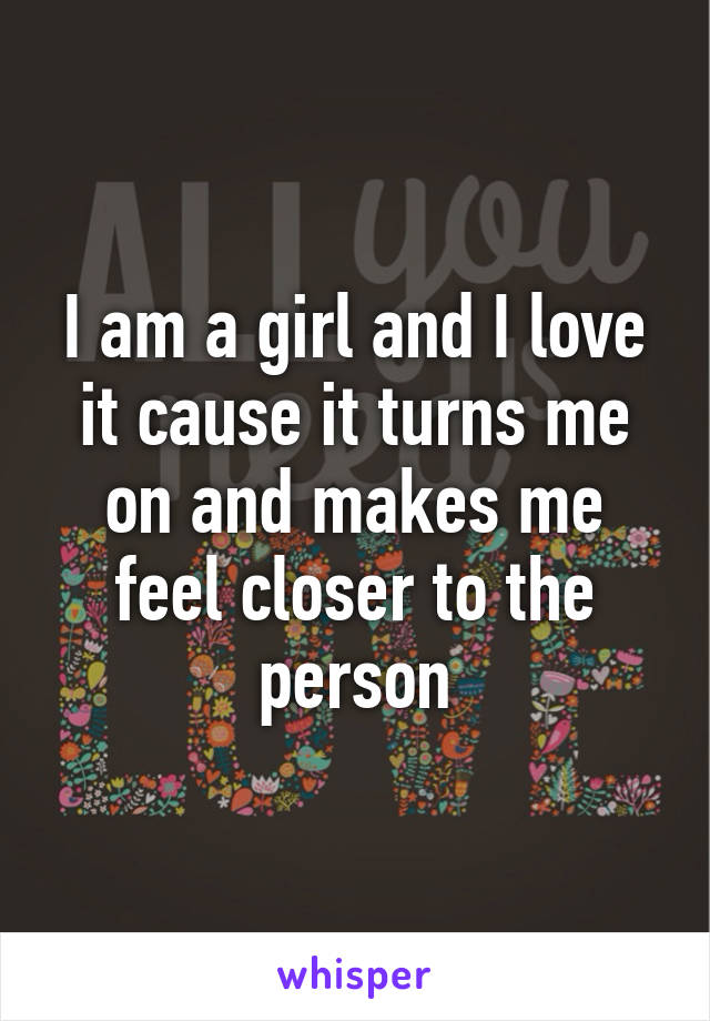 I am a girl and I love it cause it turns me on and makes me feel closer to the person