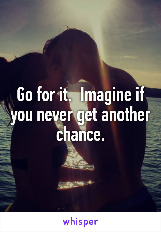 Go for it.  Imagine if you never get another chance.