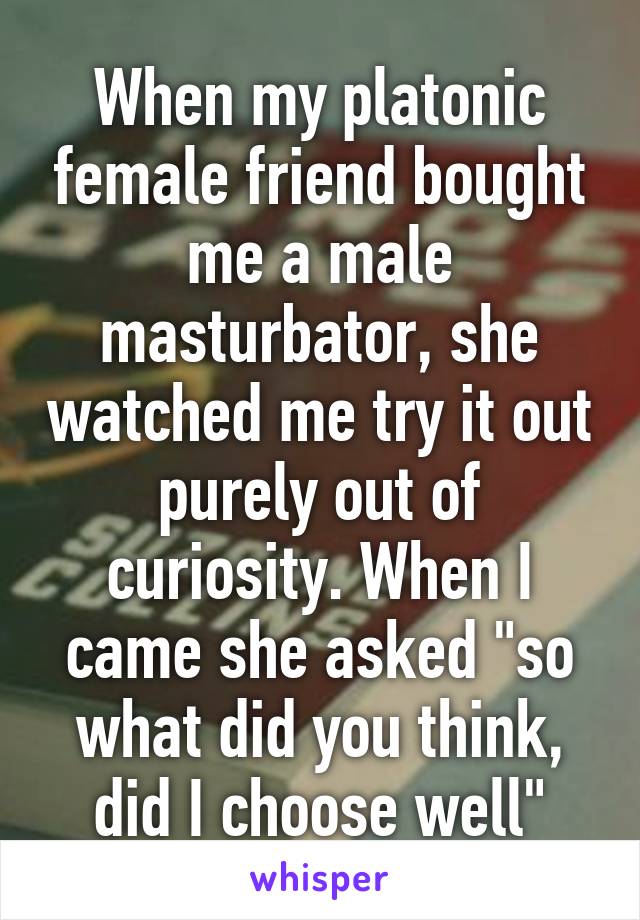 When my platonic female friend bought me a male masturbator, she watched me try it out purely out of curiosity. When I came she asked "so what did you think, did I choose well"