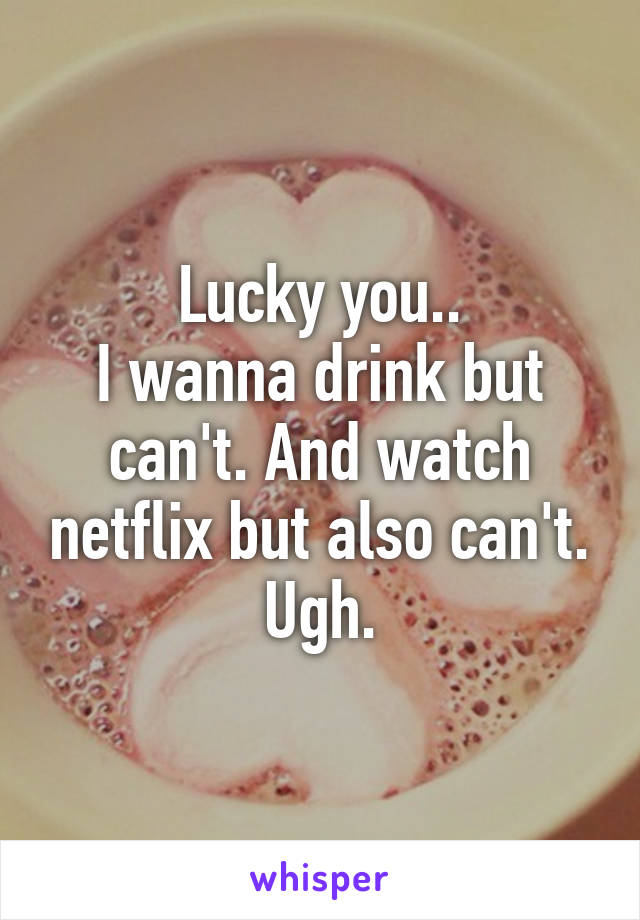 Lucky you..
I wanna drink but can't. And watch netflix but also can't. Ugh.