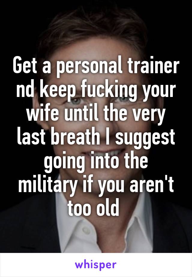 Get a personal trainer nd keep fucking your wife until the very last breath I suggest going into the military if you aren't too old 