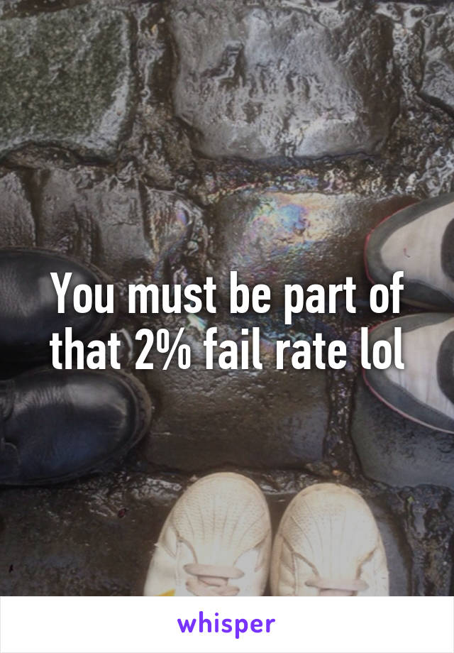 You must be part of that 2% fail rate lol