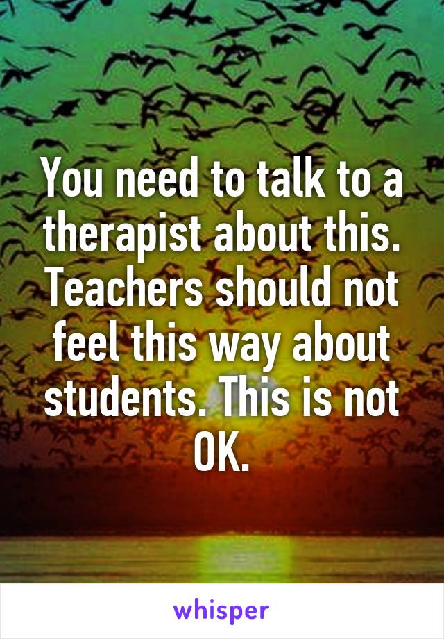 You need to talk to a therapist about this. Teachers should not feel this way about students. This is not OK.