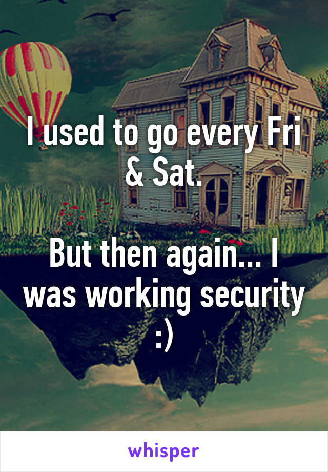 I used to go every Fri & Sat.

But then again... I was working security :)
