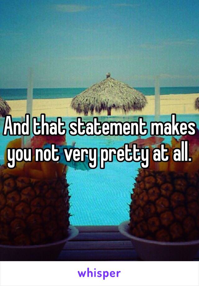 And that statement makes you not very pretty at all.
