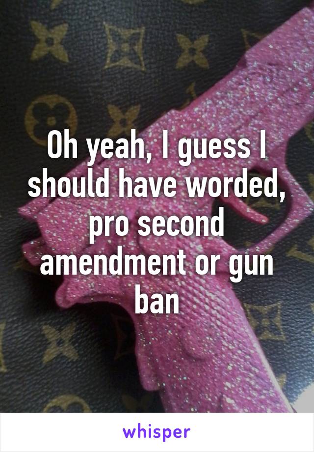Oh yeah, I guess I should have worded, pro second amendment or gun ban