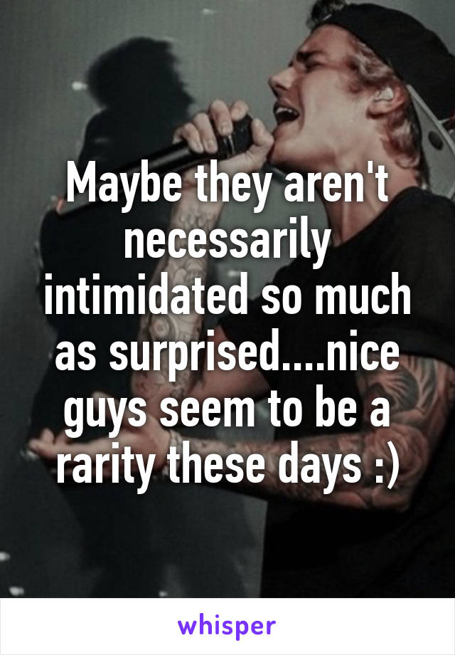 Maybe they aren't necessarily intimidated so much as surprised....nice guys seem to be a rarity these days :)