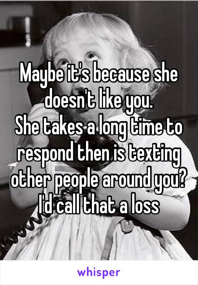 Maybe it's because she doesn't like you. 
She takes a long time to respond then is texting other people around you? I'd call that a loss 