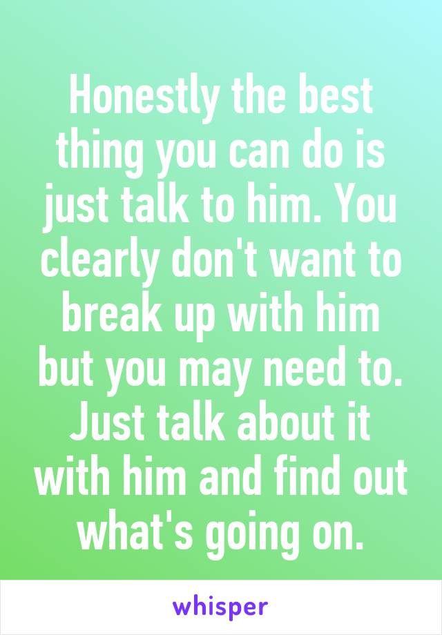 Honestly the best thing you can do is just talk to him. You clearly don't want to break up with him but you may need to. Just talk about it with him and find out what's going on.