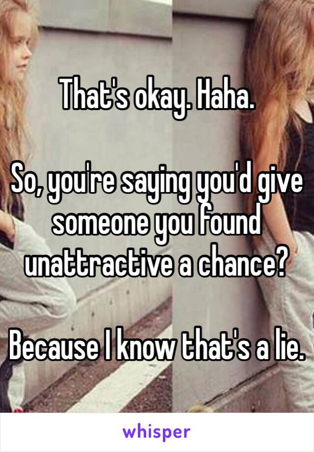 That's okay. Haha. 

So, you're saying you'd give someone you found unattractive a chance? 

Because I know that's a lie.