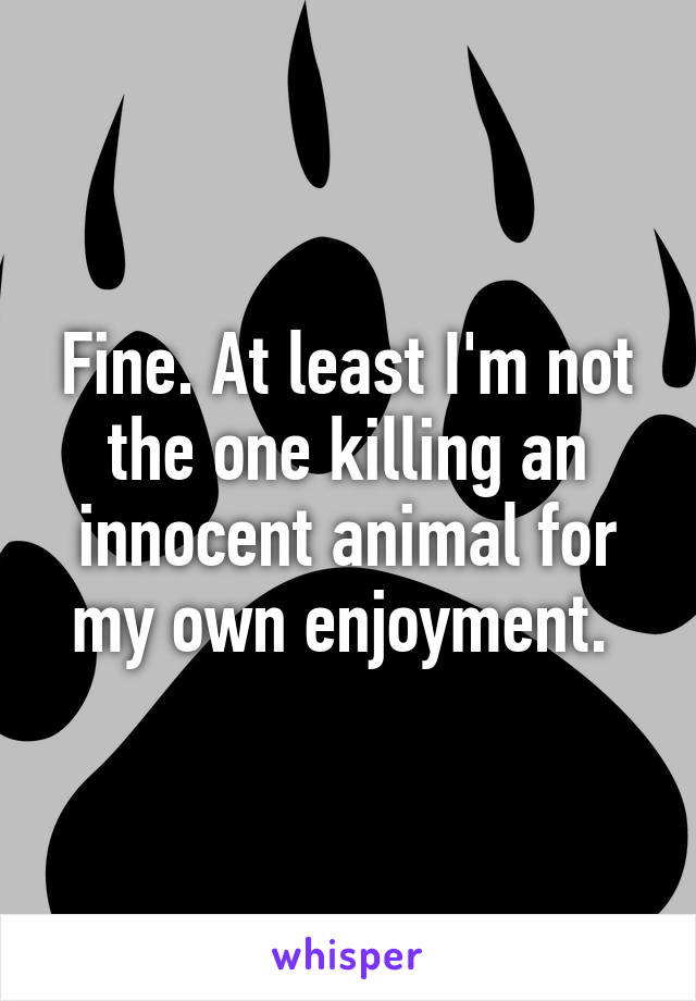 Fine. At least I'm not the one killing an innocent animal for my own enjoyment. 