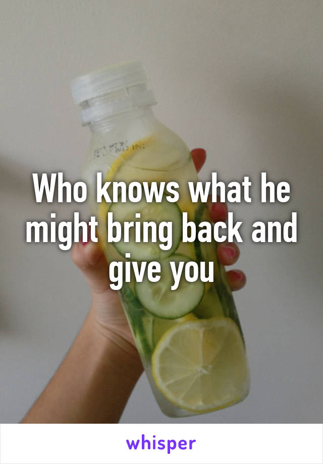 Who knows what he might bring back and give you