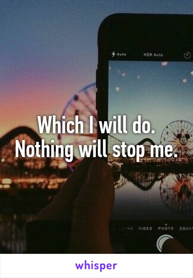Which I will do. Nothing will stop me.