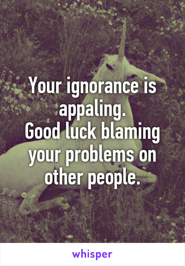 Your ignorance is appaling.
Good luck blaming your problems on other people.