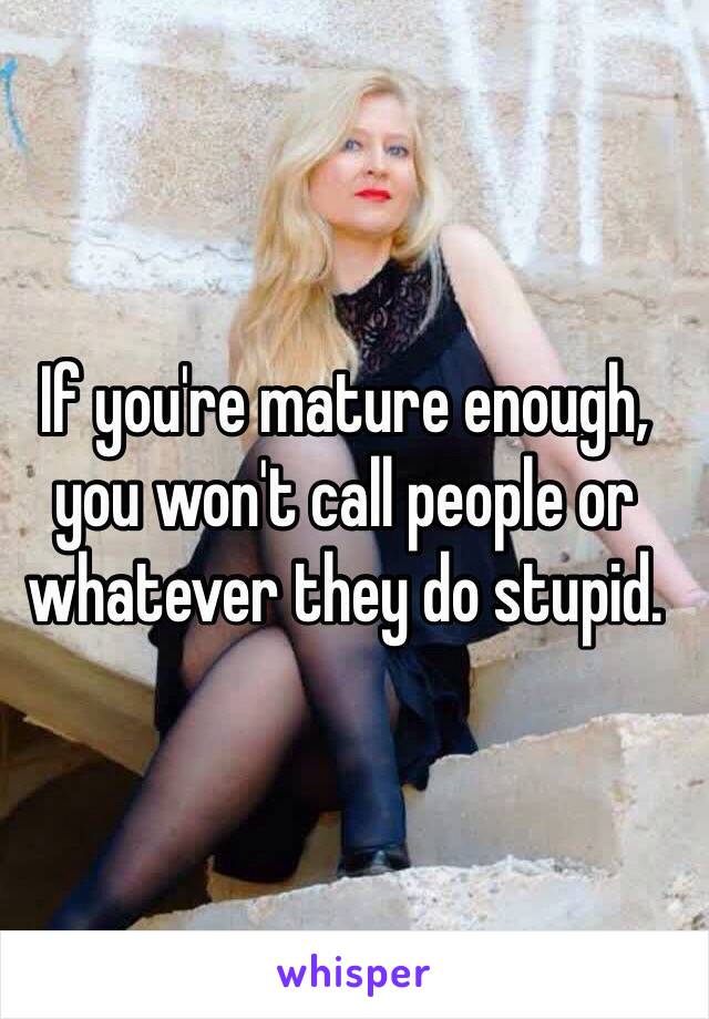 If you're mature enough, you won't call people or whatever they do stupid.