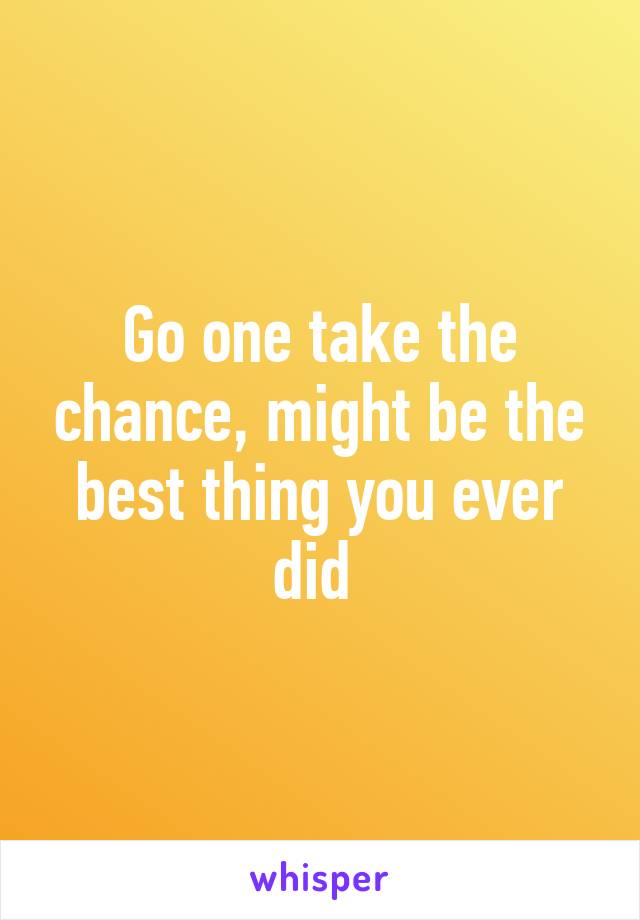 Go one take the chance, might be the best thing you ever did 