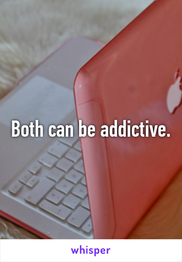 Both can be addictive.