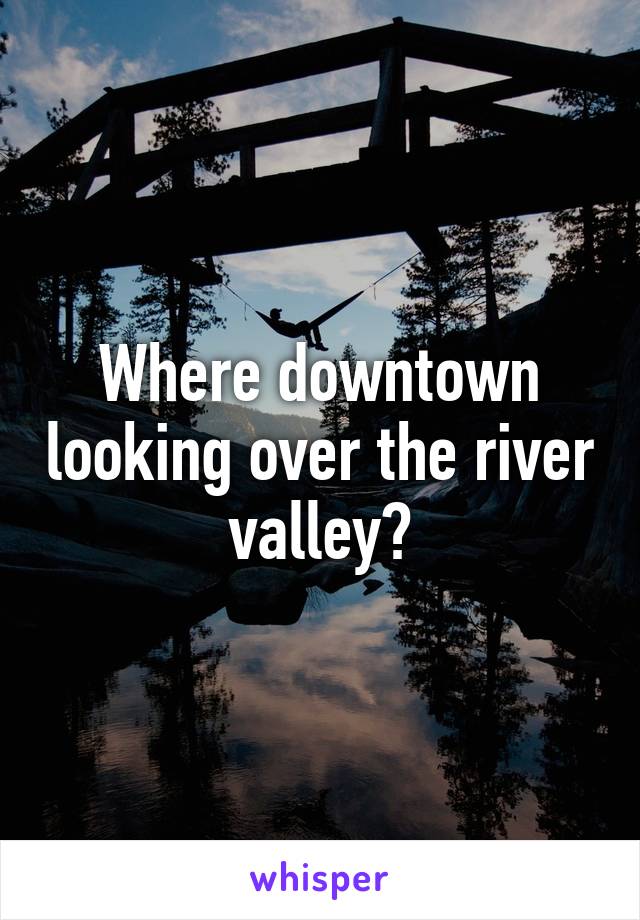 Where downtown looking over the river valley?