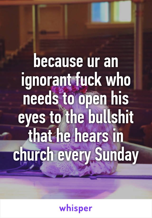 because ur an ignorant fuck who needs to open his eyes to the bullshit that he hears in church every Sunday