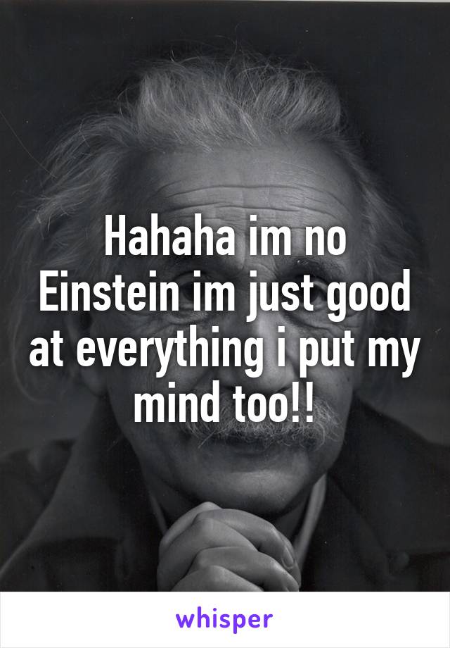 Hahaha im no Einstein im just good at everything i put my mind too!!
