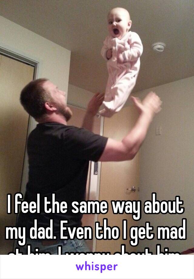 I feel the same way about my dad. Even tho I get mad at him, I worry about him. 